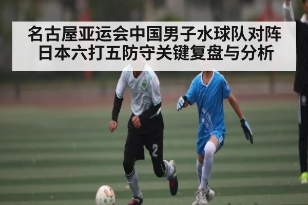 名古屋亚运会中国男子水球队对阵日本六打五防守关键复盘与分析 | kaiyun