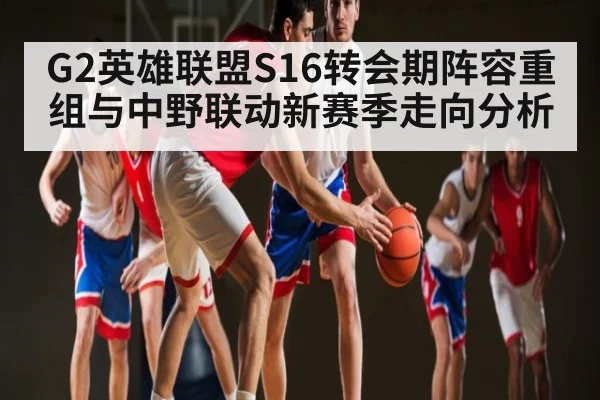 G2英雄联盟S16转会期阵容重组与中野联动新赛季走向分析