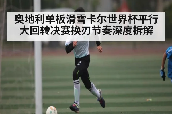 奥地利单板滑雪卡尔世界杯平行大回转决赛换刃节奏深度拆解